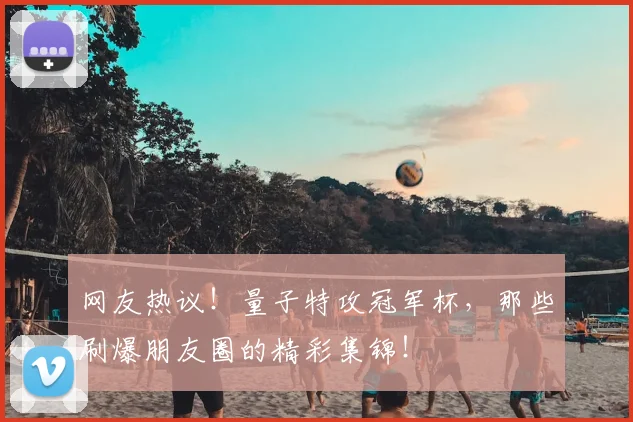 网友热议！量子特攻冠军杯，那些刷爆朋友圈的精彩集锦！