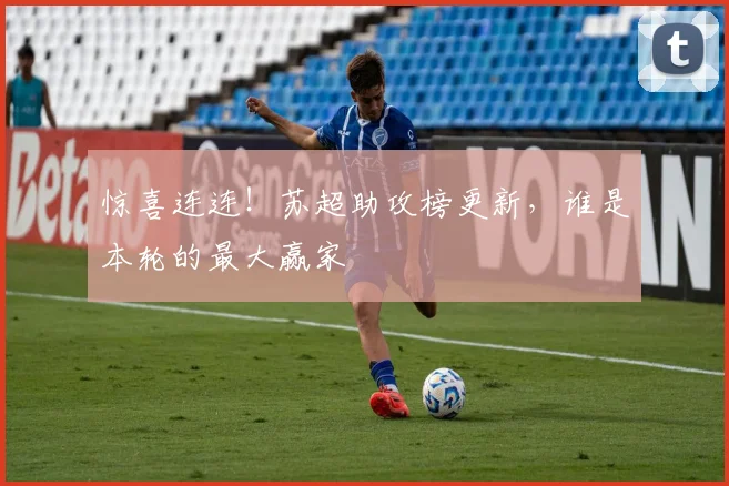 惊喜连连！苏超助攻榜更新，谁是本轮的最大赢家