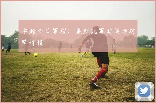 中超今日赛程:最新比赛时间与对阵详情