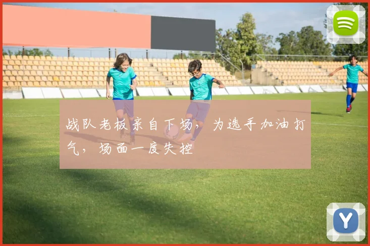 战队老板亲自下场，为选手加油打气，场面一度失控