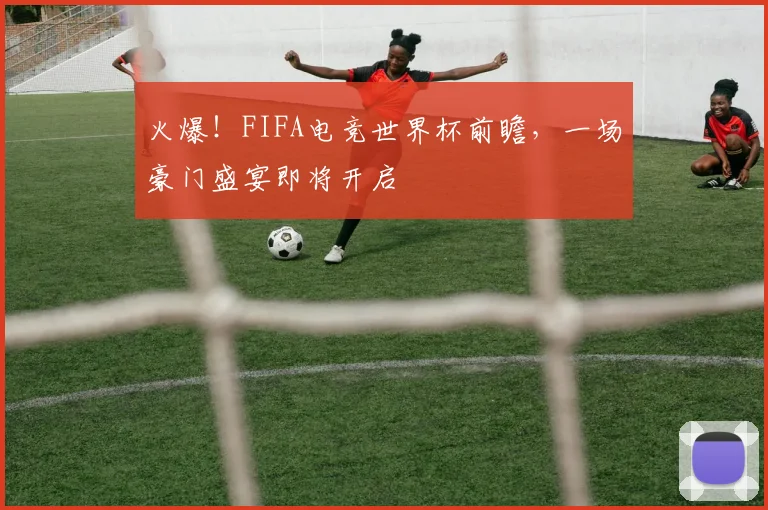 火爆！FIFA电竞世界杯前瞻，一场豪门盛宴即将开启
