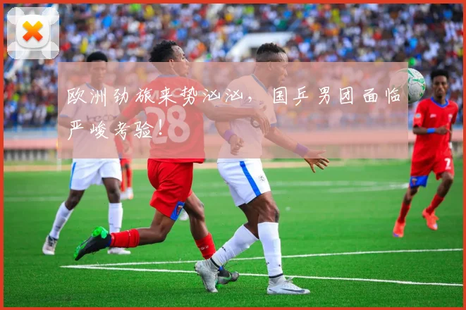 欧洲劲旅来势汹汹，国乒男团面临严峻考验！