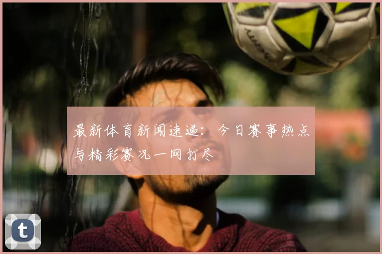 最新体育新闻速递：今日赛事热点与精彩赛况一网打尽