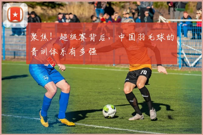 聚焦！超级赛背后，中国羽毛球的青训体系有多强