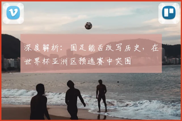 深度解析：国足能否改写历史，在世界杯亚洲区预选赛中突围