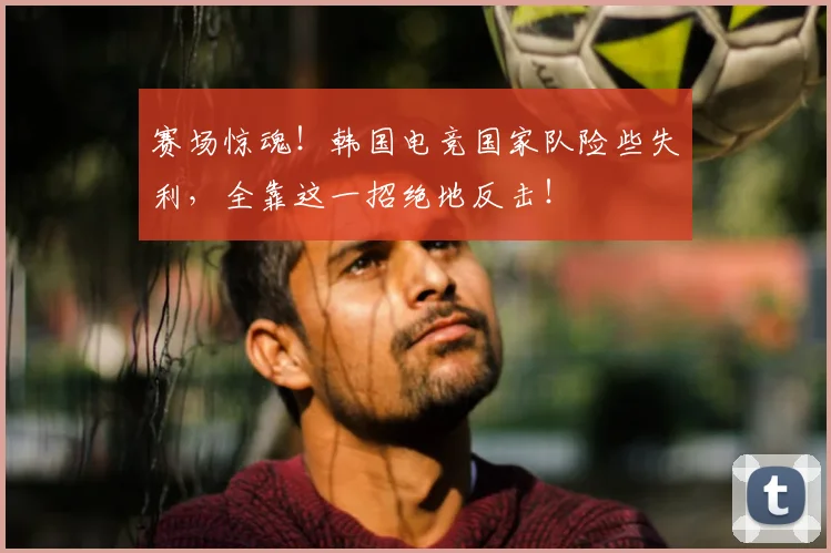 赛场惊魂！韩国电竞国家队险些失利，全靠这一招绝地反击！