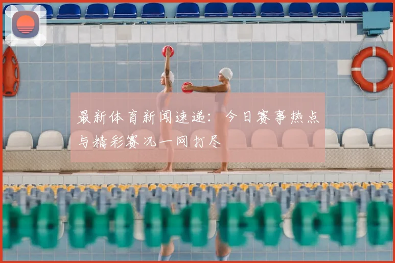 最新体育新闻速递：今日赛事热点与精彩赛况一网打尽