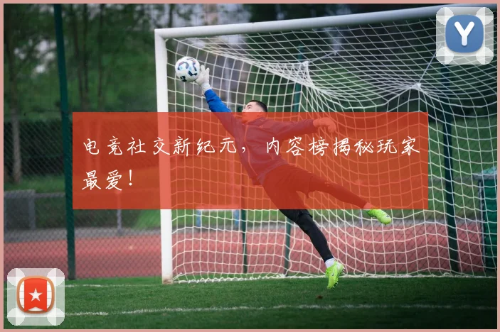 电竞社交新纪元，内容榜揭秘玩家最爱！
