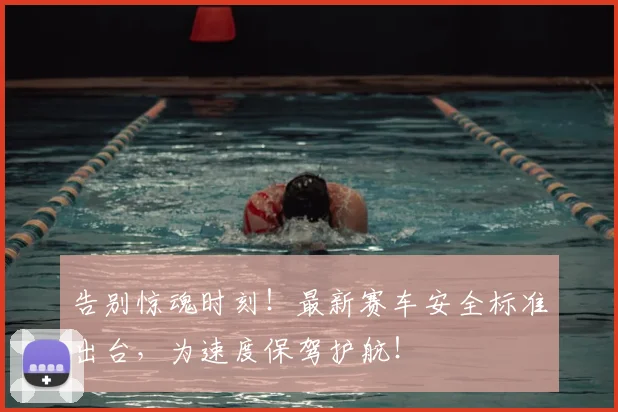 告别惊魂时刻！最新赛车安全标准出台，为速度保驾护航！