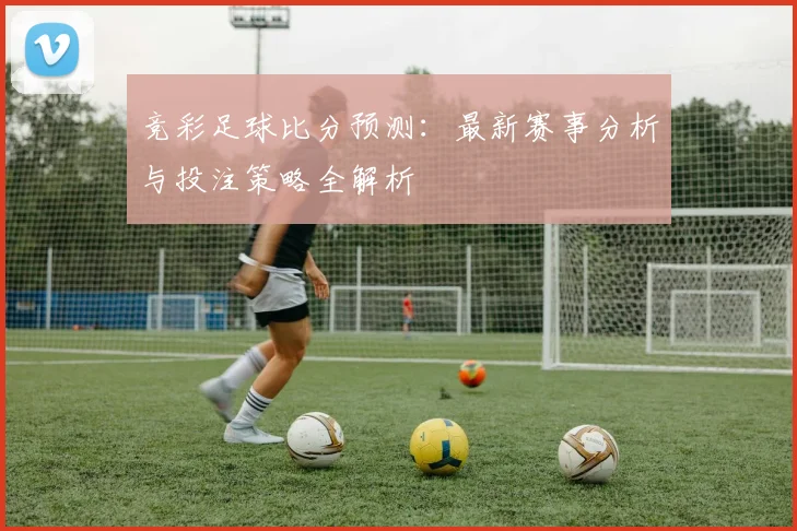 竞彩足球比分预测：最新赛事分析与投注策略全解析